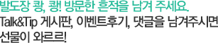 발도장 쾅, 쾅! 방문한 흔적을 남겨 주세요. Talk&Tip 게시판, 이벤트후기, 댓글을 남겨주시면 선물이 와르르!
