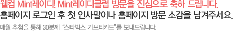 웰컴 Mint레이디! Mint레이디클럽 방문을 진심으로 축하 드립니다. 홈페이지 로그인 후 첫 인사말이나 홈페이지 방문 소감을 남겨주세요. 매월 추첨을 통해 30분께  '스타벅스 기프티카드'를 보내드립니다.